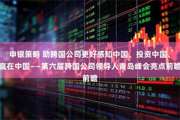 申银策略 助跨国公司更好感知中国、投资中国、赢在中国——第六届跨国公司领导人青岛峰会亮点前瞻