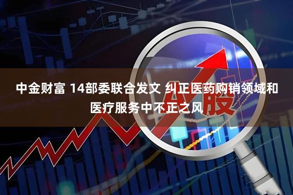 中金财富 14部委联合发文 纠正医药购销领域和医疗服务中不正之风