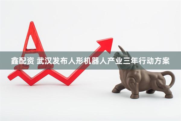 鑫配资 武汉发布人形机器人产业三年行动方案