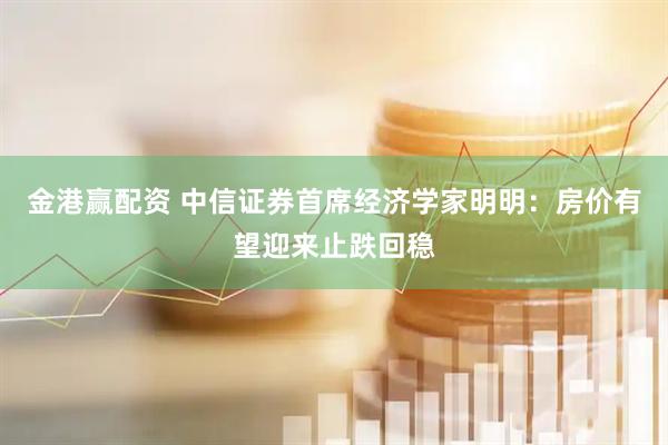 金港赢配资 中信证券首席经济学家明明：房价有望迎来止跌回稳