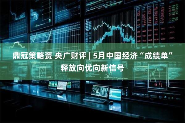 鼎冠策略资 央广财评 | 5月中国经济“成绩单”释放向优向新信号