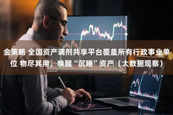 金策略 全国资产调剂共享平台覆盖所有行政事业单位 物尽其用，唤醒“沉睡”资产（大数据观察）