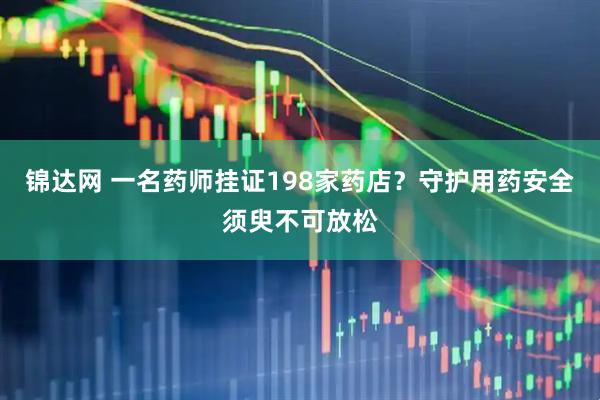 锦达网 一名药师挂证198家药店？守护用药安全须臾不可放松