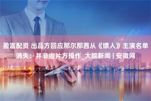 盈富配资 出品方回应那尔那茜从《镖人》主演名单消失：并非由片方操作_大皖新闻 | 安徽网