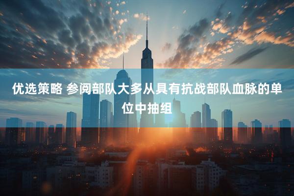 优选策略 参阅部队大多从具有抗战部队血脉的单位中抽组