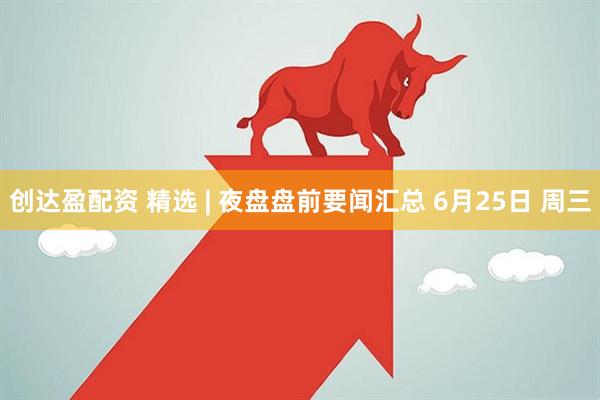 创达盈配资 精选 | 夜盘盘前要闻汇总 6月25日 周三