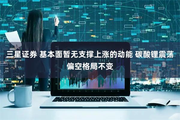 三星证券 基本面暂无支撑上涨的动能 碳酸锂震荡偏空格局不变