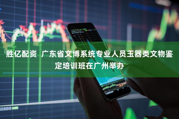 胜亿配资  广东省文博系统专业人员玉器类文物鉴定培训班在广州举办