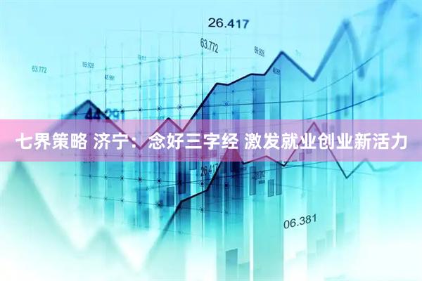 七界策略 济宁：念好三字经 激发就业创业新活力