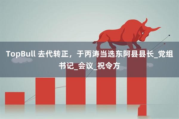 TopBull 去代转正，于丙涛当选东阿县县长_党组书记_会议_祝令方