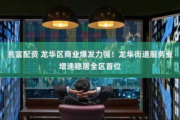 兆富配资 龙华区商业爆发力强！龙华街道服务业增速稳居全区首位