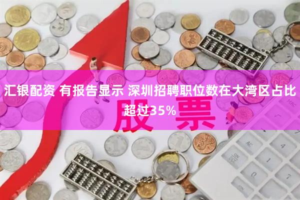 汇银配资 有报告显示 深圳招聘职位数在大湾区占比超过35%