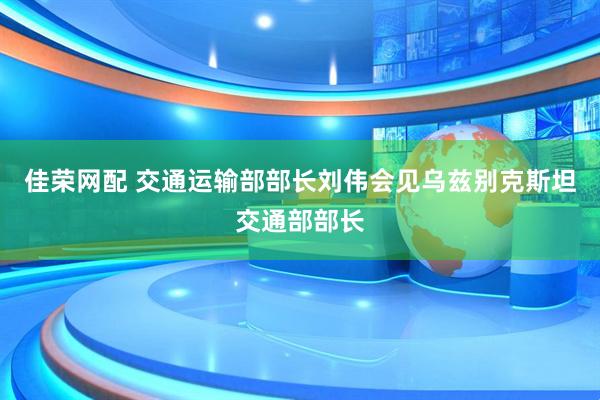佳荣网配 交通运输部部长刘伟会见乌兹别克斯坦交通部部长