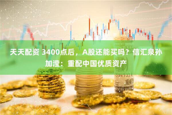 天天配资 3400点后，A股还能买吗？信汇泉孙加滢：重配中国优质资产