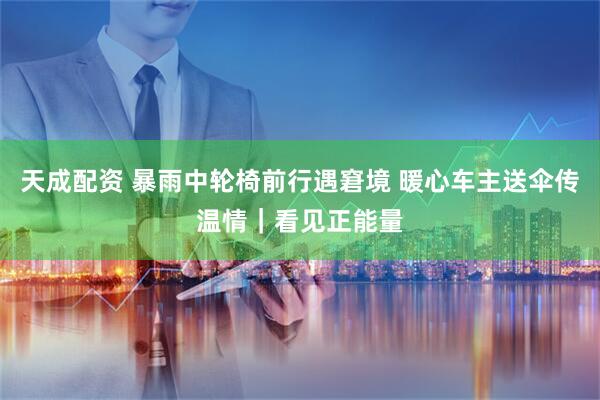 天成配资 暴雨中轮椅前行遇窘境 暖心车主送伞传温情｜看见正能量