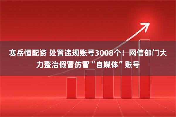 赛岳恒配资 处置违规账号3008个！网信部门大力整治假冒仿冒“自媒体”账号