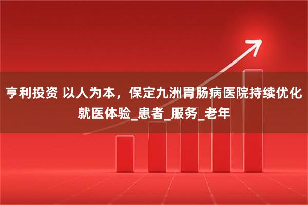 亨利投资 以人为本，保定九洲胃肠病医院持续优化就医体验_患者_服务_老年