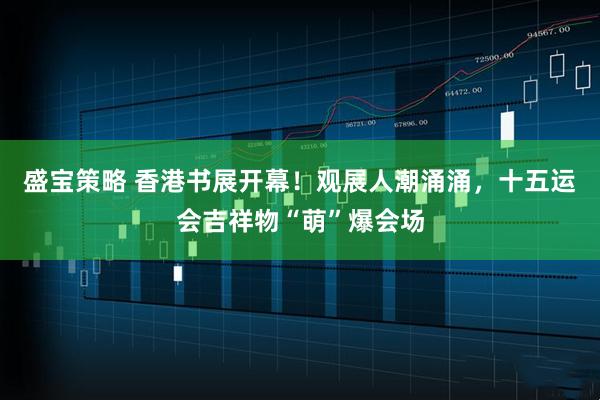 盛宝策略 香港书展开幕！观展人潮涌涌，十五运会吉祥物“萌”爆会场