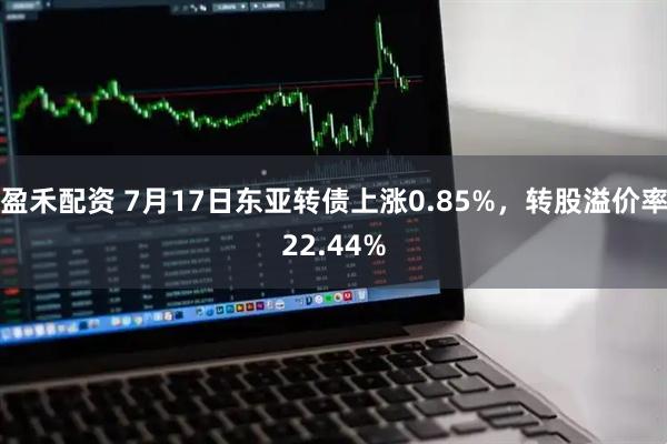 盈禾配资 7月17日东亚转债上涨0.85%，转股溢价率22.44%