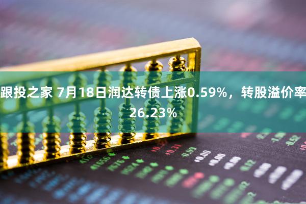跟投之家 7月18日润达转债上涨0.59%，转股溢价率26.23%