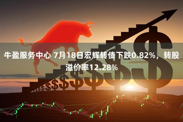 牛盈服务中心 7月18日宏辉转债下跌0.82%，转股溢价率12.28%