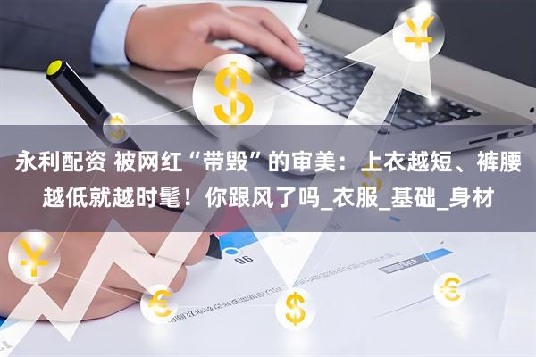 永利配资 被网红“带毁”的审美：上衣越短、裤腰越低就越时髦！你跟风了吗_衣服_基础_身材