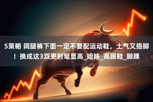 5策略 阔腿裤下面一定不要配运动鞋，土气又捂脚！换成这3双更时髦显高_姐妹_高跟鞋_脚踝