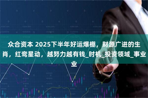 众合资本 2025下半年好运爆棚，财源广进的生肖，红鸾星动，越努力越有钱_时机_投资领域_事业