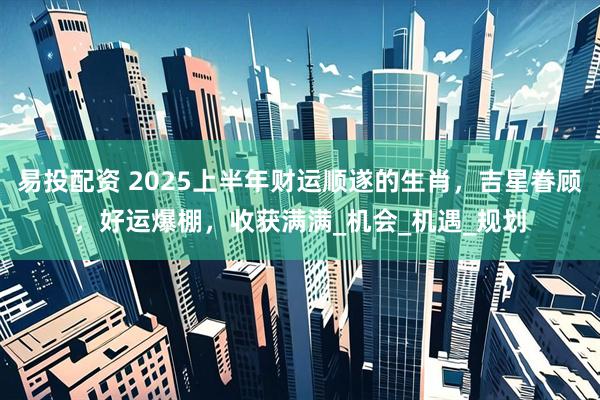 易投配资 2025上半年财运顺遂的生肖，吉星眷顾，好运爆棚，收获满满_机会_机遇_规划