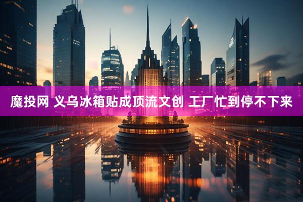 魔投网 义乌冰箱贴成顶流文创 工厂忙到停不下来