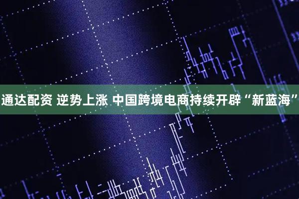 通达配资 逆势上涨 中国跨境电商持续开辟“新蓝海”